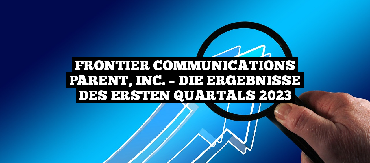 Frontier Communications Parent, Inc. – die Ergebnisse des ersten Quartals 2023