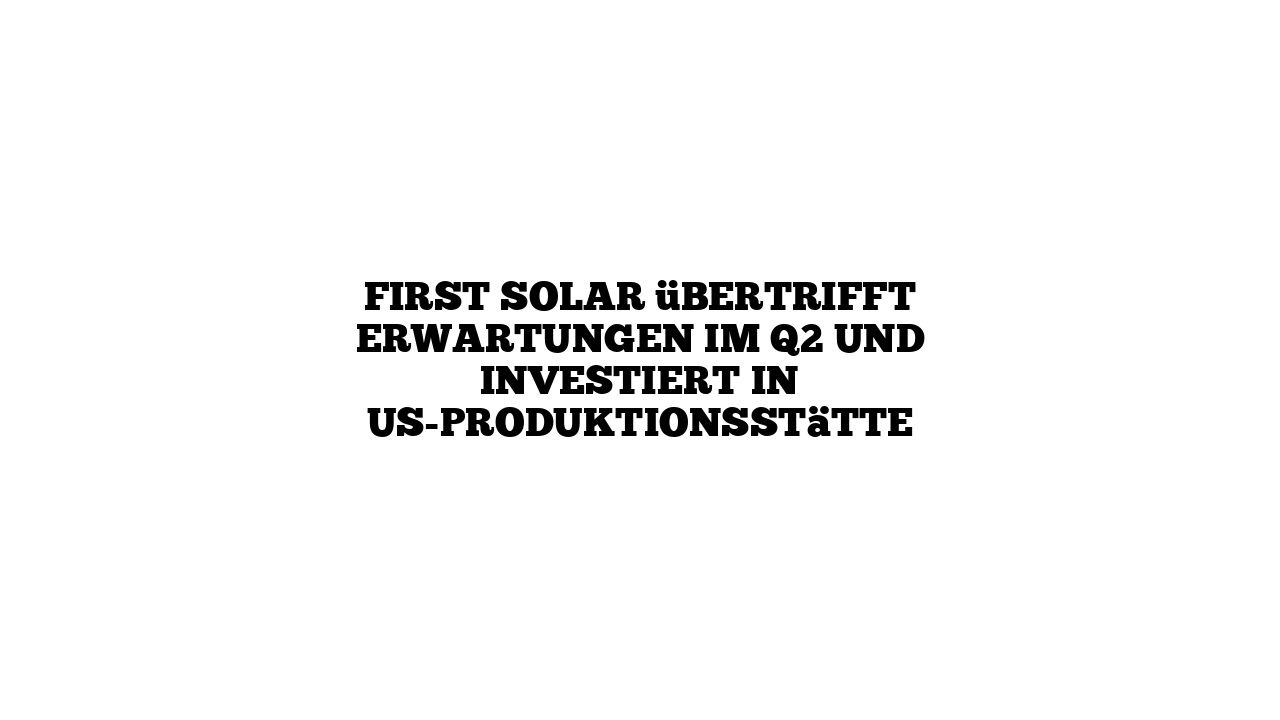 First Solar übertrifft Erwartungen im Q2 und investiert in US-Produktionsstätte