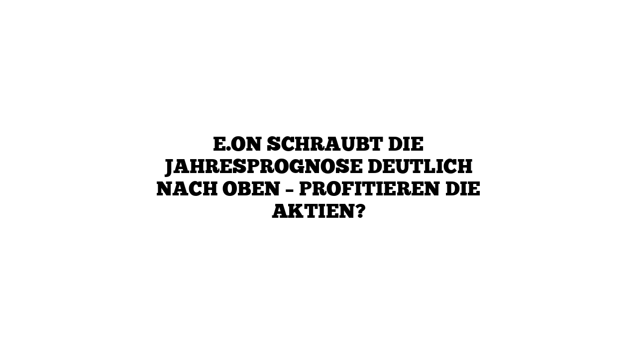 E.ON schraubt die Jahresprognose deutlich nach oben – Profitieren die Aktien?