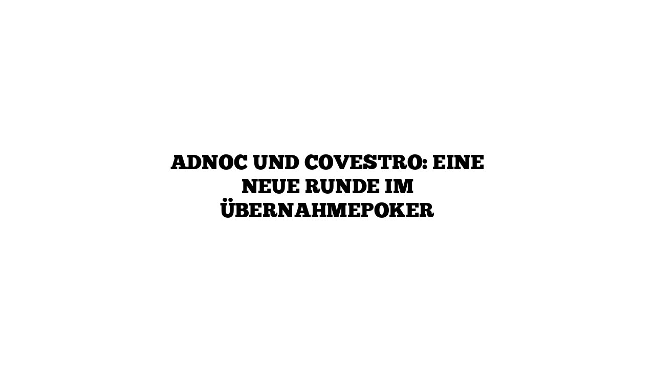 Adnoc und Covestro: Eine neue Runde im Übernahmepoker