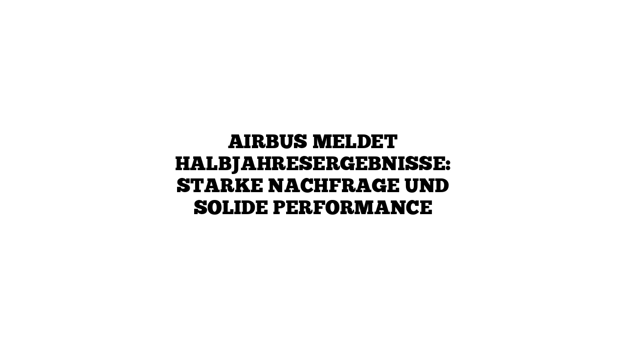 Airbus meldet Halbjahresergebnisse: Starke Nachfrage und solide Performance