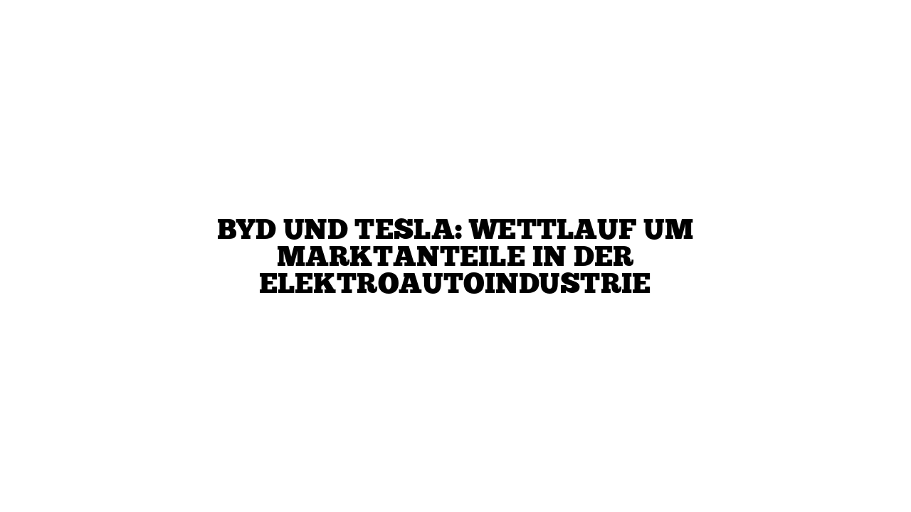 BYD und Tesla: Wettlauf um Marktanteile in der Elektroautoindustrie