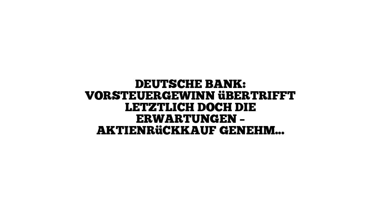 Deutsche Bank: Vorsteuergewinn übertrifft letztlich doch die Erwartungen – Aktienrückkauf genehmigt