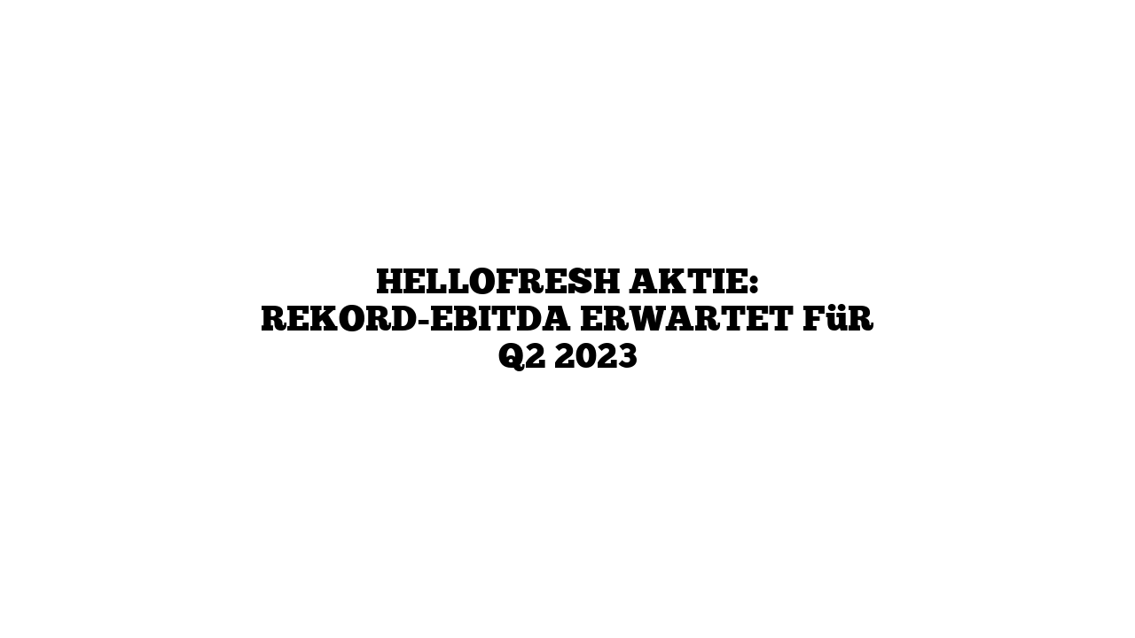 HelloFresh Aktie: Rekord-EBITDA erwartet für Q2 2023