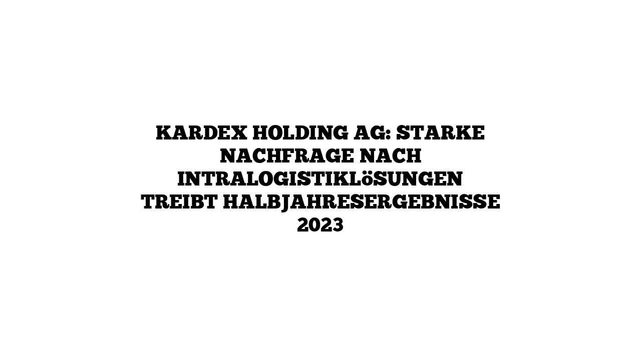Kardex Holding AG: Starke Nachfrage nach Intralogistiklösungen treibt Halbjahresergebnisse 2023