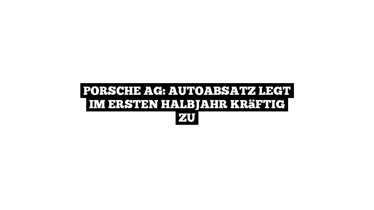 Porsche AG: Autoabsatz legt im ersten Halbjahr kräftig zu