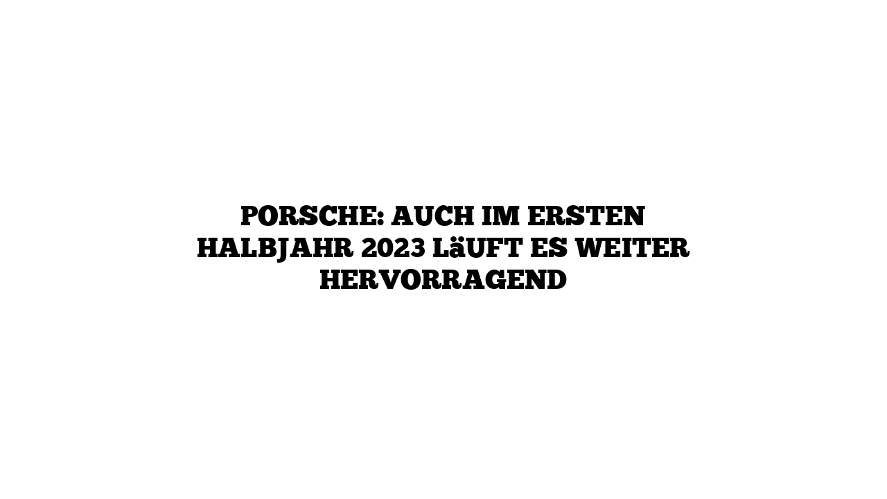 Porsche: Auch im ersten Halbjahr 2023 läuft es weiter hervorragend