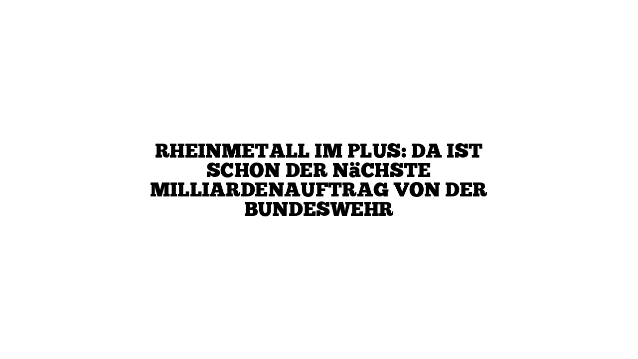 Rheinmetall im Plus: Da ist schon der nächste Milliardenauftrag von der Bundeswehr