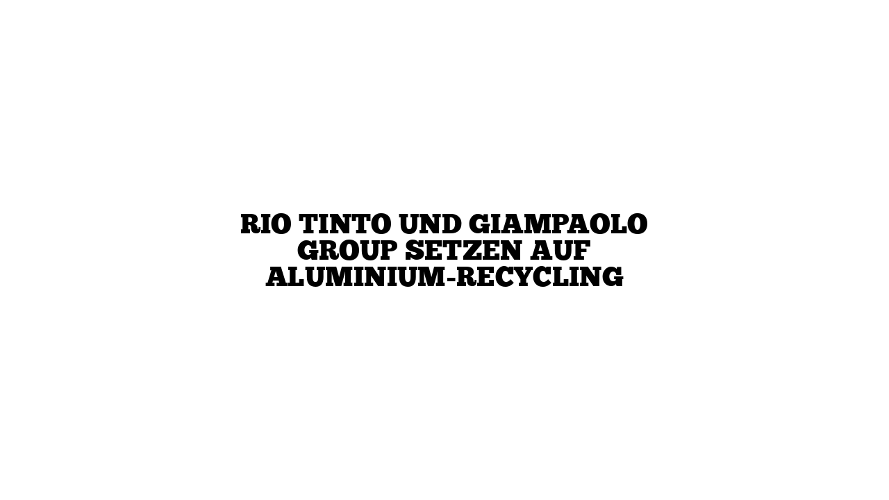 Rio Tinto und Giampaolo Group setzen auf Aluminium-Recycling