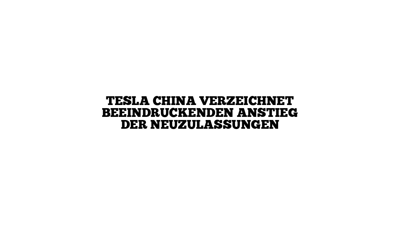 Tesla China verzeichnet beeindruckenden Anstieg der Neuzulassungen