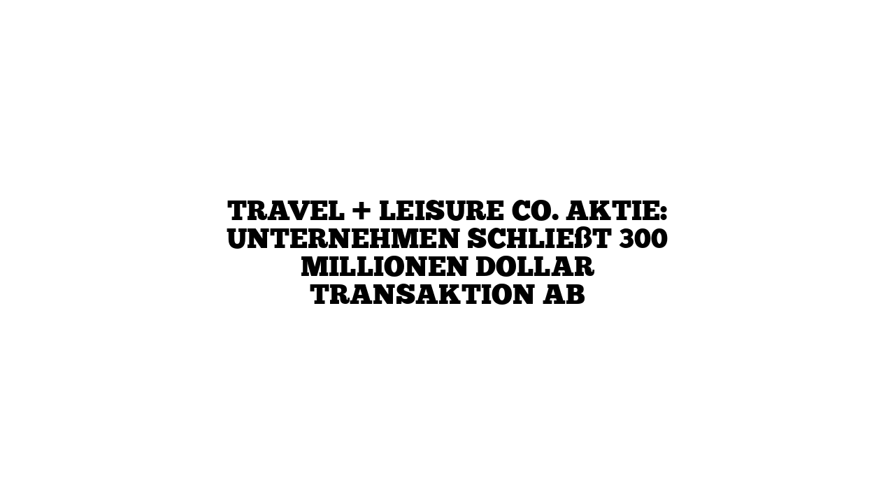 Travel + Leisure Co. Aktie: Unternehmen schließt 300 Millionen Dollar Transaktion ab