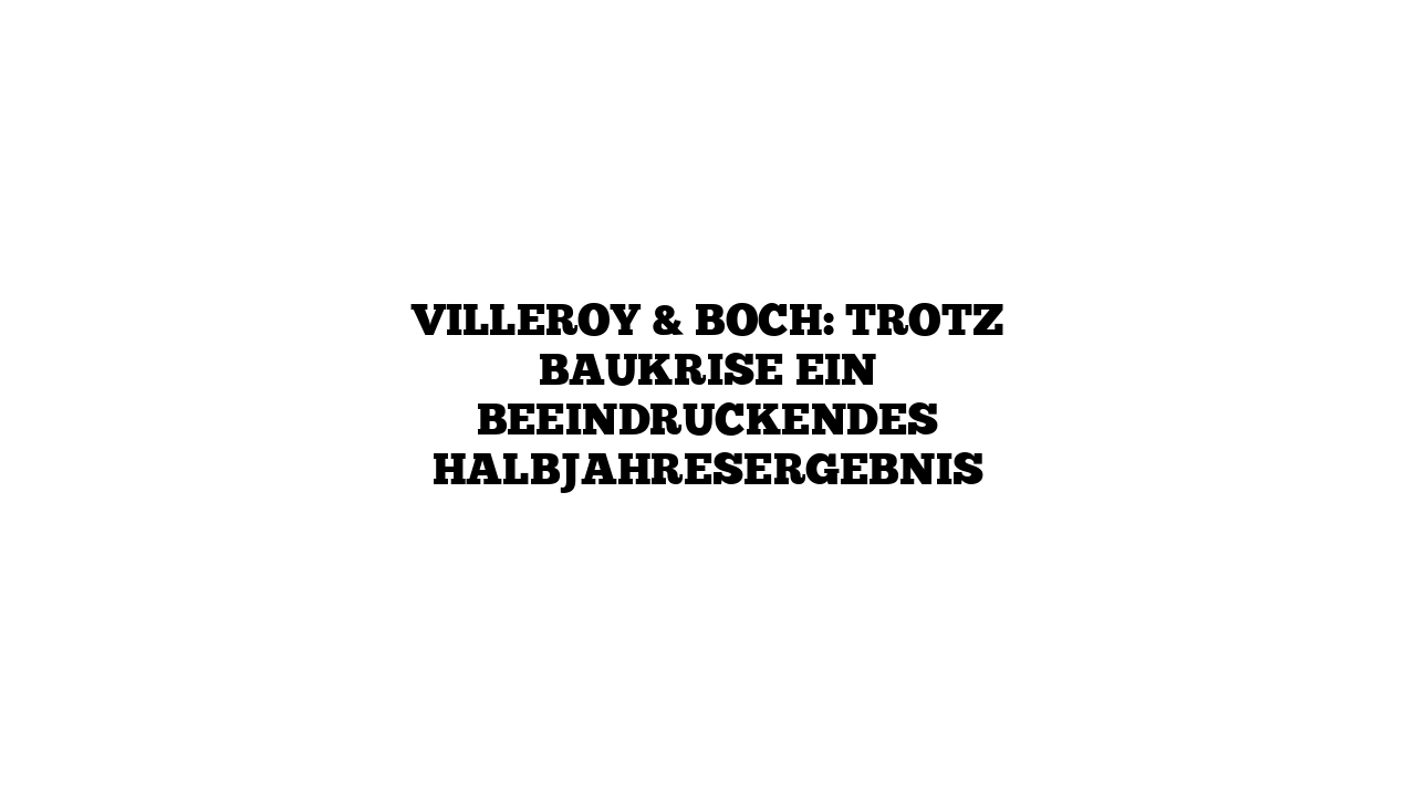 Villeroy & Boch: Trotz Baukrise ein beeindruckendes Halbjahresergebnis