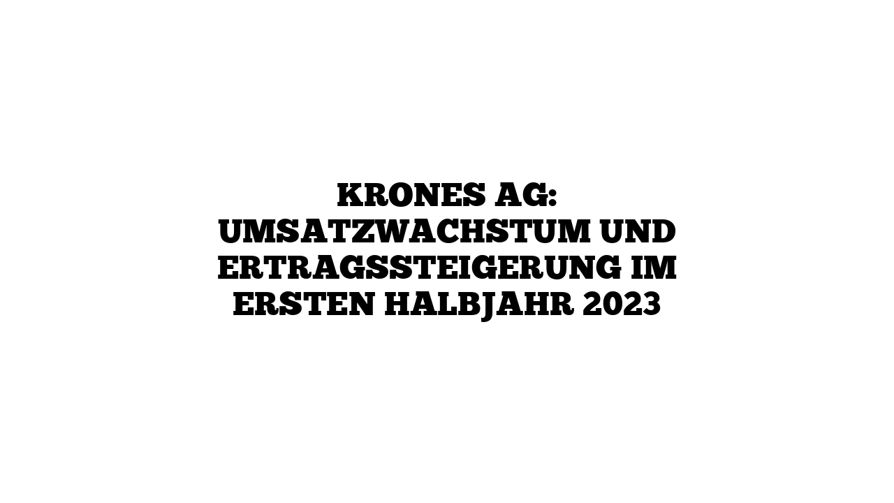Krones AG: Umsatzwachstum und Ertragssteigerung im ersten Halbjahr 2023
