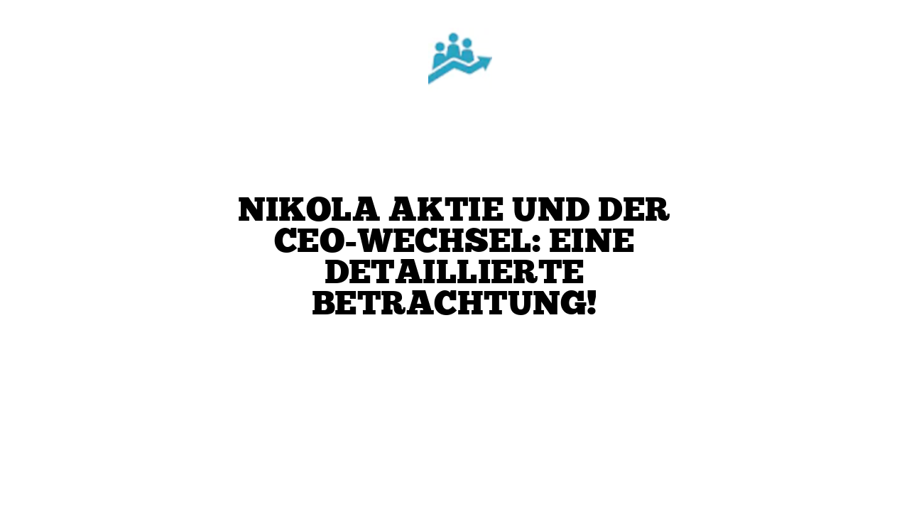Nikola Aktie und der CEO-Wechsel: Eine detaillierte Betrachtung!