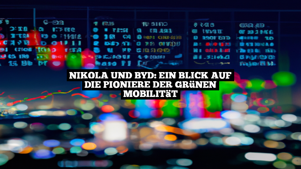 Nikola und BYD: Ein Blick auf die Pioniere der grünen Mobilität