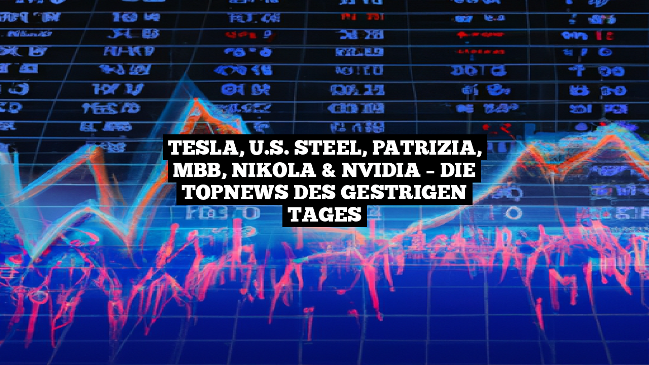Tesla, U.S. Steel, Patrizia, MBB, Nikola & Nvidia – Die TopNews des gestrigen Tages