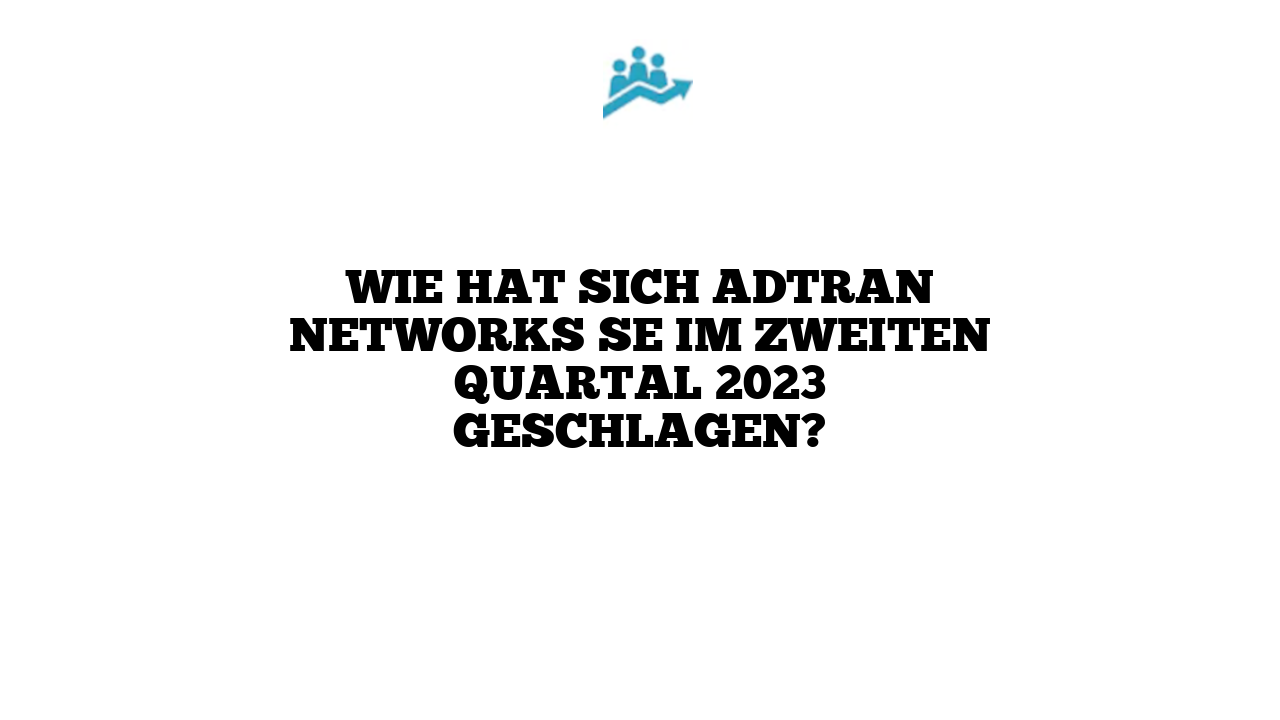Wie hat sich Adtran Networks SE im zweiten Quartal 2023 geschlagen?